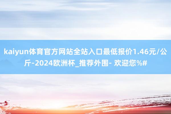 kaiyun体育官方网站全站入口最低报价1.46元/公斤-2024欧洲杯_推荐外围- 欢迎您%#