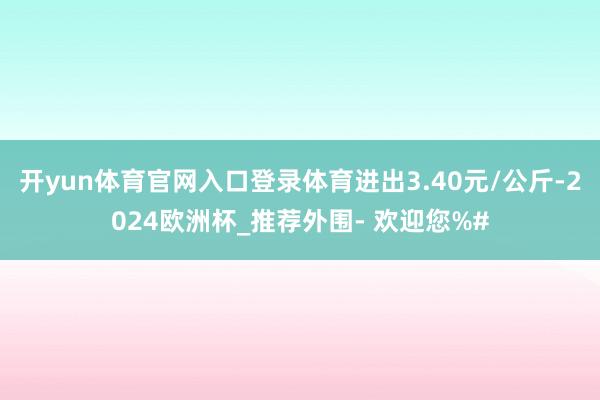 开yun体育官网入口登录体育进出3.40元/公斤-2024欧洲杯_推荐外围- 欢迎您%#