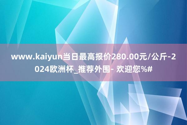 www.kaiyun当日最高报价280.00元/公斤-2024欧洲杯_推荐外围- 欢迎您%#