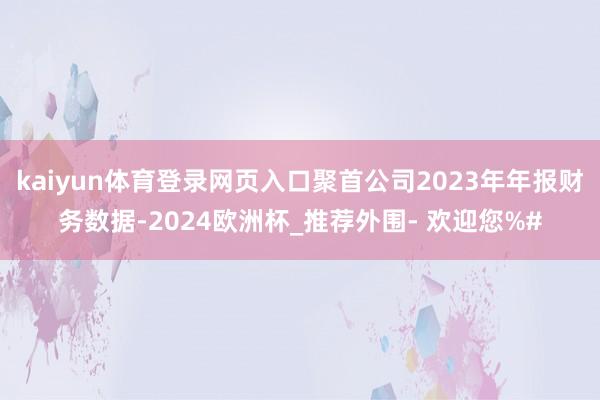 kaiyun体育登录网页入口聚首公司2023年年报财务数据-2024欧洲杯_推荐外围- 欢迎您%#