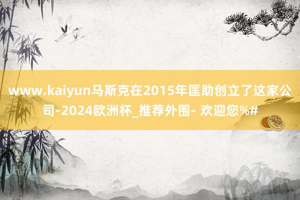 www.kaiyun马斯克在2015年匡助创立了这家公司-2024欧洲杯_推荐外围- 欢迎您%#