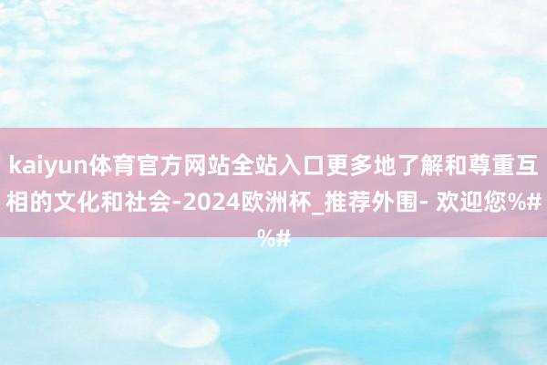 kaiyun体育官方网站全站入口更多地了解和尊重互相的文化和社会-2024欧洲杯_推荐外围- 欢迎您%#