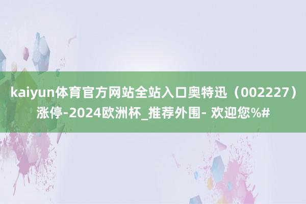 kaiyun体育官方网站全站入口奥特迅（002227）涨停-2024欧洲杯_推荐外围- 欢迎您%#