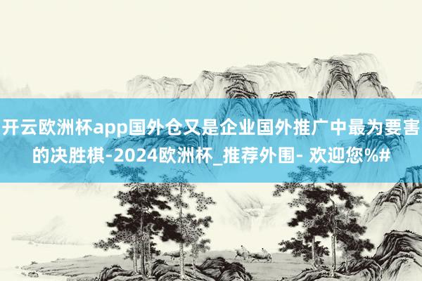 开云欧洲杯app国外仓又是企业国外推广中最为要害的决胜棋-2024欧洲杯_推荐外围- 欢迎您%#