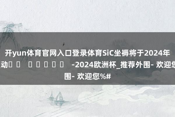 开yun体育官网入口登录体育SiC坐褥将于2024年底驱动		  					  -2024欧洲杯_推荐外围- 欢迎您%#