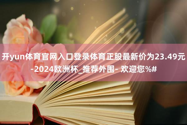 开yun体育官网入口登录体育正股最新价为23.49元-2024欧洲杯_推荐外围- 欢迎您%#