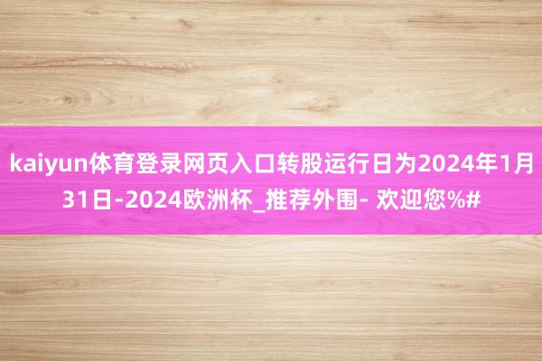 kaiyun体育登录网页入口转股运行日为2024年1月31日-2024欧洲杯_推荐外围- 欢迎您%#