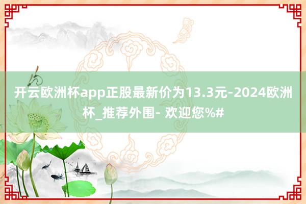 开云欧洲杯app正股最新价为13.3元-2024欧洲杯_推荐外围- 欢迎您%#