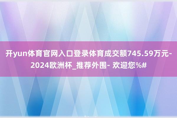 开yun体育官网入口登录体育成交额745.59万元-2024欧洲杯_推荐外围- 欢迎您%#