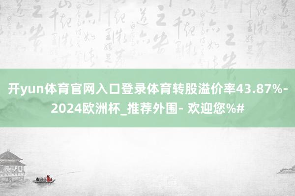 开yun体育官网入口登录体育转股溢价率43.87%-2024欧洲杯_推荐外围- 欢迎您%#