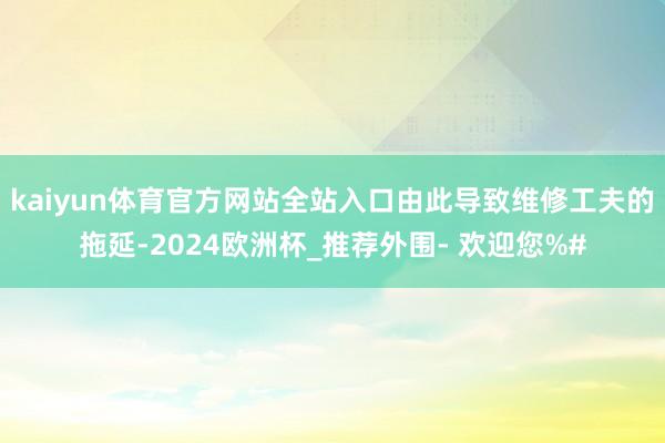 kaiyun体育官方网站全站入口由此导致维修工夫的拖延-2024欧洲杯_推荐外围- 欢迎您%#