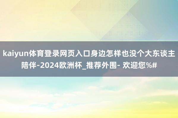 kaiyun体育登录网页入口身边怎样也没个大东谈主陪伴-2024欧洲杯_推荐外围- 欢迎您%#