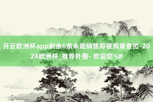 开云欧洲杯app剩余6条未能销售即被照章查扣-2024欧洲杯_推荐外围- 欢迎您%#