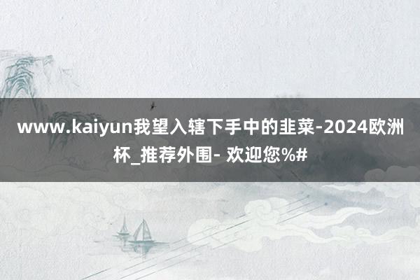 www.kaiyun我望入辖下手中的韭菜-2024欧洲杯_推荐外围- 欢迎您%#