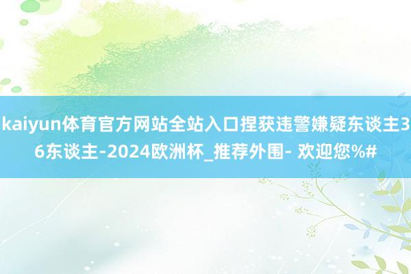 kaiyun体育官方网站全站入口捏获违警嫌疑东谈主36东谈主-2024欧洲杯_推荐外围- 欢迎您%#