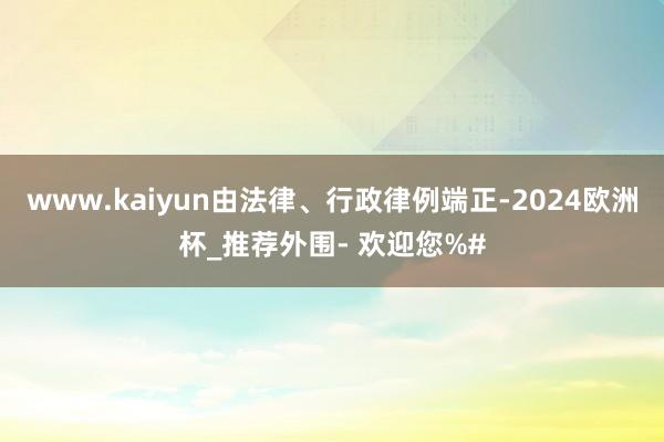 www.kaiyun由法律、行政律例端正-2024欧洲杯_推荐外围- 欢迎您%#