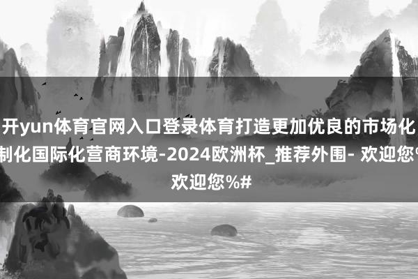 开yun体育官网入口登录体育打造更加优良的市场化法制化国际化营商环境-2024欧洲杯_推荐外围- 欢迎您%#