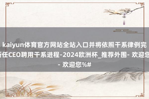 kaiyun体育官方网站全站入口并将依照干系律例完成新任CEO聘用干系进程-2024欧洲杯_推荐外围- 欢迎您%#