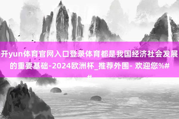 开yun体育官网入口登录体育都是我国经济社会发展的重要基础-2024欧洲杯_推荐外围- 欢迎您%#