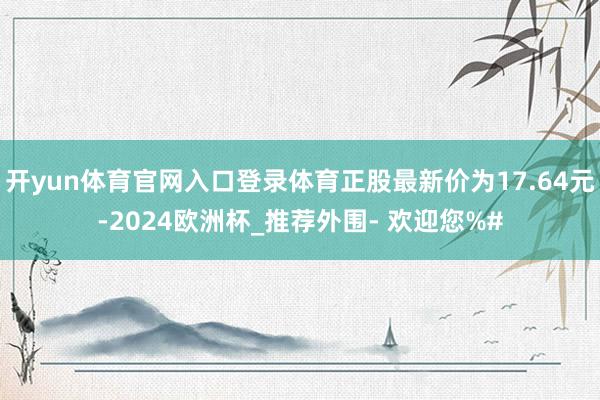 开yun体育官网入口登录体育正股最新价为17.64元-2024欧洲杯_推荐外围- 欢迎您%#