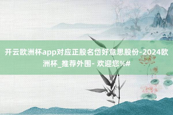 开云欧洲杯app对应正股名岱好意思股份-2024欧洲杯_推荐外围- 欢迎您%#