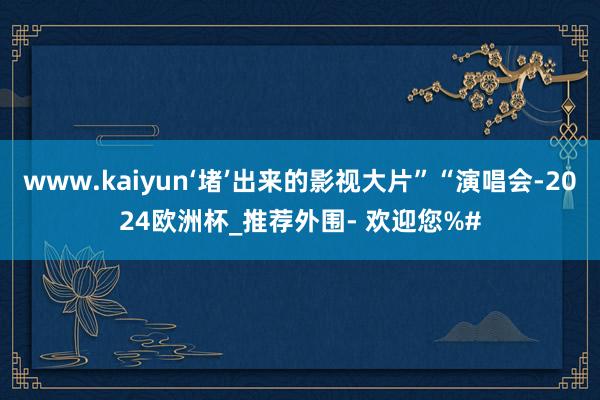 www.kaiyun‘堵’出来的影视大片”“演唱会-2024欧洲杯_推荐外围- 欢迎您%#