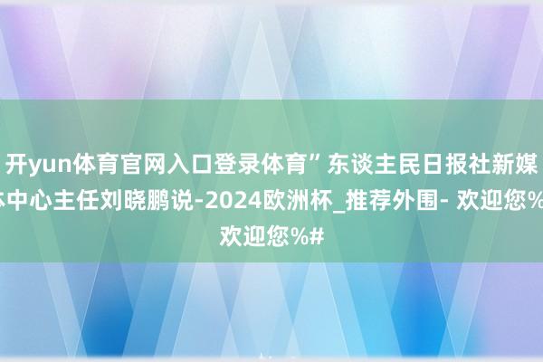 开yun体育官网入口登录体育”东谈主民日报社新媒体中心主任刘晓鹏说-2024欧洲杯_推荐外围- 欢迎您%#