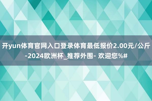 开yun体育官网入口登录体育最低报价2.00元/公斤-2024欧洲杯_推荐外围- 欢迎您%#