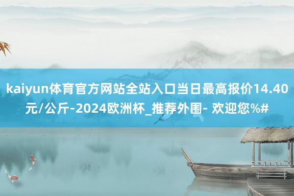 kaiyun体育官方网站全站入口当日最高报价14.40元/公斤-2024欧洲杯_推荐外围- 欢迎您%#