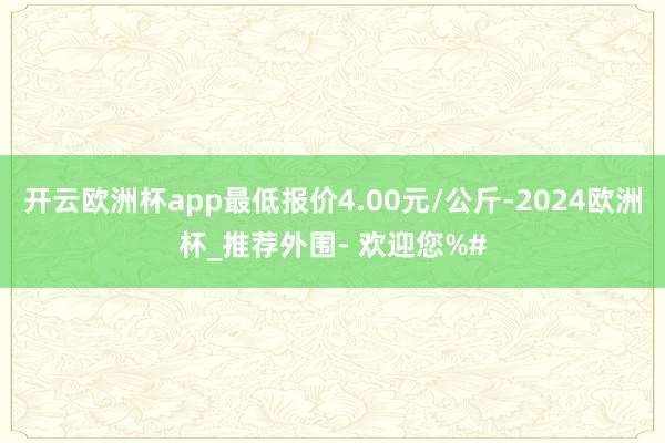 开云欧洲杯app最低报价4.00元/公斤-2024欧洲杯_推荐外围- 欢迎您%#