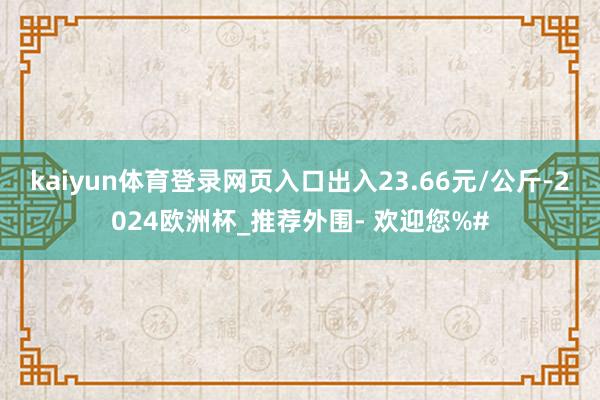 kaiyun体育登录网页入口出入23.66元/公斤-2024欧洲杯_推荐外围- 欢迎您%#