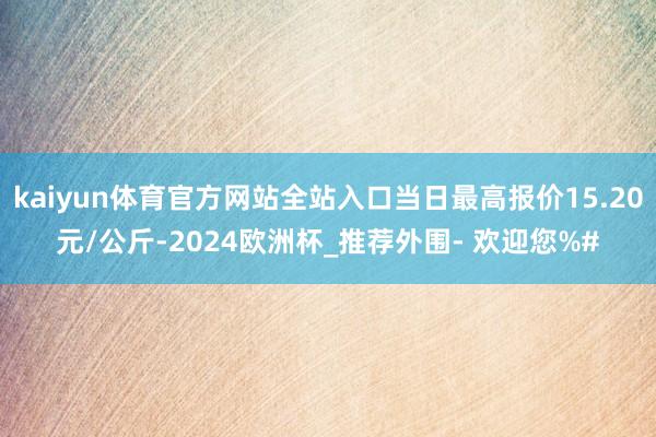 kaiyun体育官方网站全站入口当日最高报价15.20元/公斤-2024欧洲杯_推荐外围- 欢迎您%#