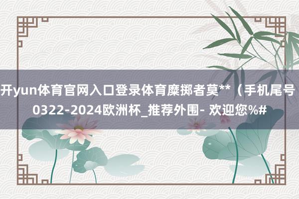 开yun体育官网入口登录体育糜掷者莫**（手机尾号 0322-2024欧洲杯_推荐外围- 欢迎您%#