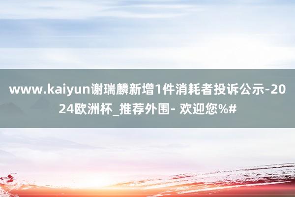 www.kaiyun谢瑞麟新增1件消耗者投诉公示-2024欧洲杯_推荐外围- 欢迎您%#