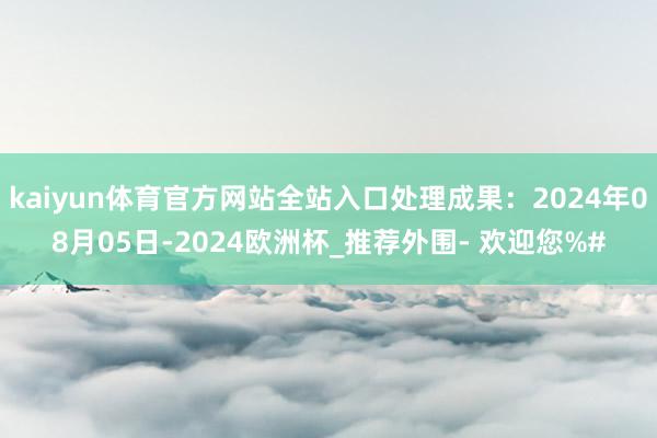 kaiyun体育官方网站全站入口处理成果：2024年08月05日-2024欧洲杯_推荐外围- 欢迎您%#