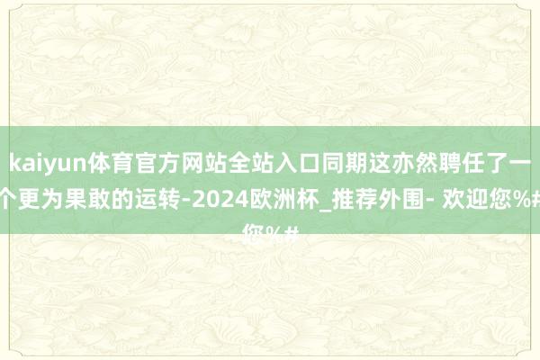 kaiyun体育官方网站全站入口同期这亦然聘任了一个更为果敢的运转-2024欧洲杯_推荐外围- 欢迎您%#