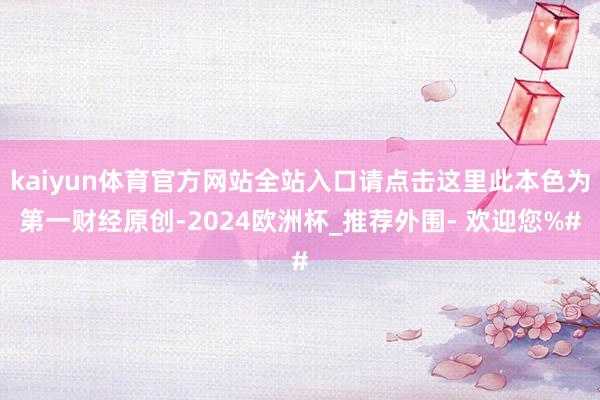 kaiyun体育官方网站全站入口请点击这里此本色为第一财经原创-2024欧洲杯_推荐外围- 欢迎您%#