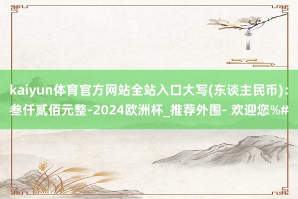 kaiyun体育官方网站全站入口大写(东谈主民币)：叁仟贰佰元整-2024欧洲杯_推荐外围- 欢迎您%#