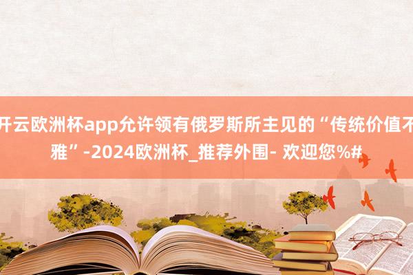 开云欧洲杯app允许领有俄罗斯所主见的“传统价值不雅”-2024欧洲杯_推荐外围- 欢迎您%#