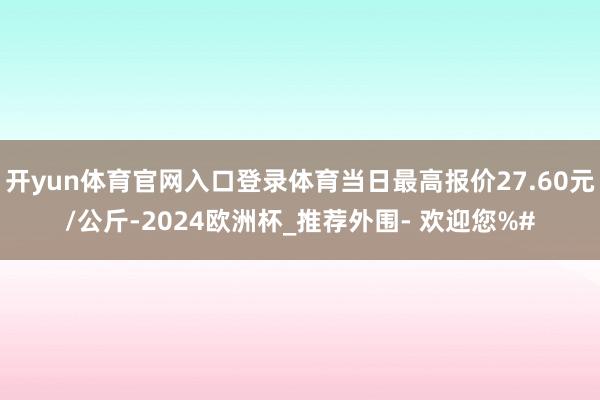 开yun体育官网入口登录体育当日最高报价27.60元/公斤-2024欧洲杯_推荐外围- 欢迎您%#