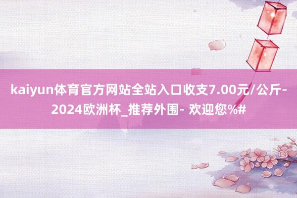 kaiyun体育官方网站全站入口收支7.00元/公斤-2024欧洲杯_推荐外围- 欢迎您%#