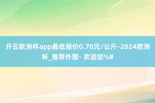 开云欧洲杯app最低报价0.70元/公斤-2024欧洲杯_推荐外围- 欢迎您%#