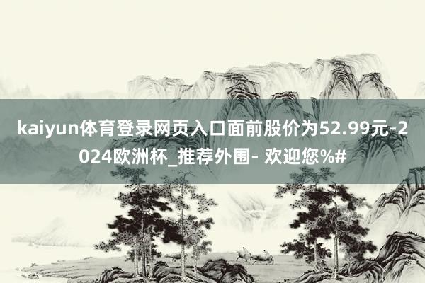 kaiyun体育登录网页入口面前股价为52.99元-2024欧洲杯_推荐外围- 欢迎您%#