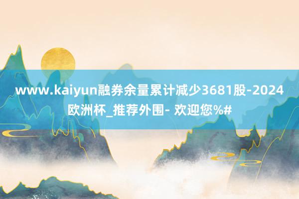 www.kaiyun融券余量累计减少3681股-2024欧洲杯_推荐外围- 欢迎您%#