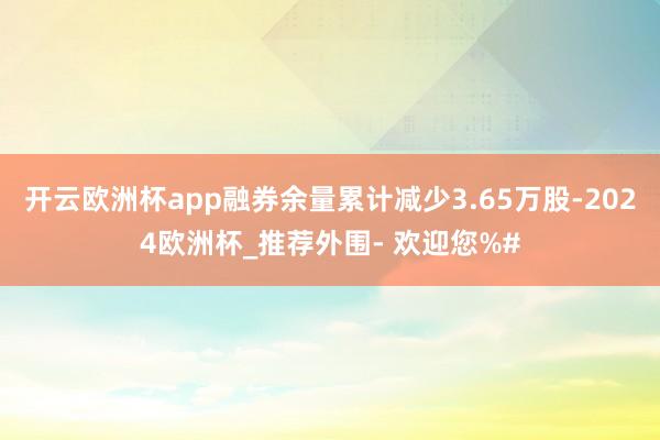 开云欧洲杯app融券余量累计减少3.65万股-2024欧洲杯_推荐外围- 欢迎您%#