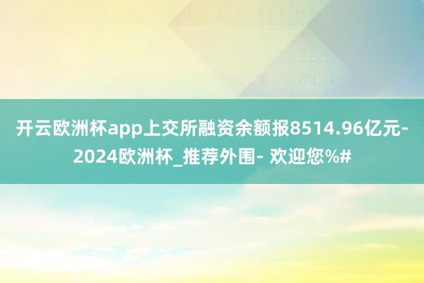 开云欧洲杯app上交所融资余额报8514.96亿元-2024欧洲杯_推荐外围- 欢迎您%#