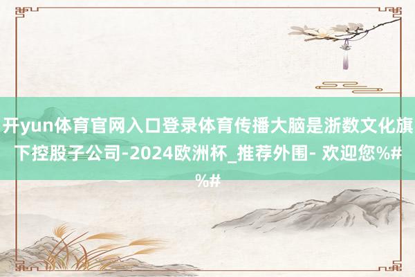 开yun体育官网入口登录体育传播大脑是浙数文化旗下控股子公司-2024欧洲杯_推荐外围- 欢迎您%#