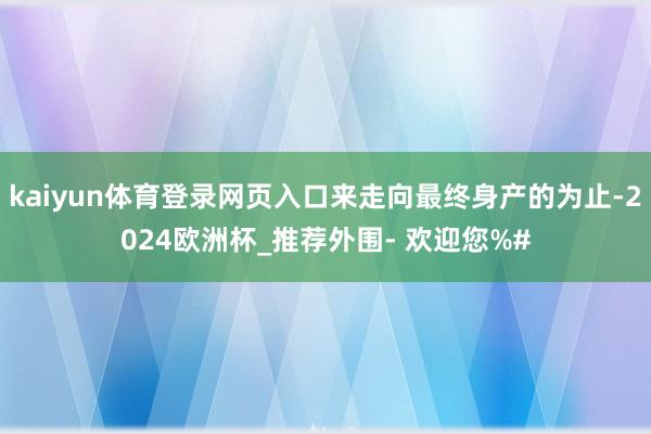 kaiyun体育登录网页入口来走向最终身产的为止-2024欧洲杯_推荐外围- 欢迎您%#