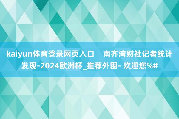 kaiyun体育登录网页入口    南齐湾财社记者统计发现-2024欧洲杯_推荐外围- 欢迎您%#