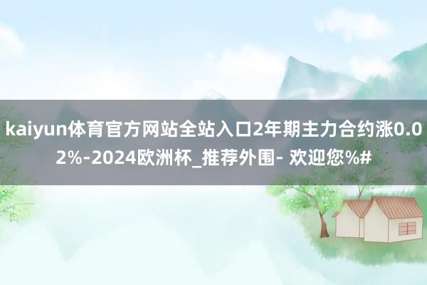 kaiyun体育官方网站全站入口2年期主力合约涨0.02%-2024欧洲杯_推荐外围- 欢迎您%#